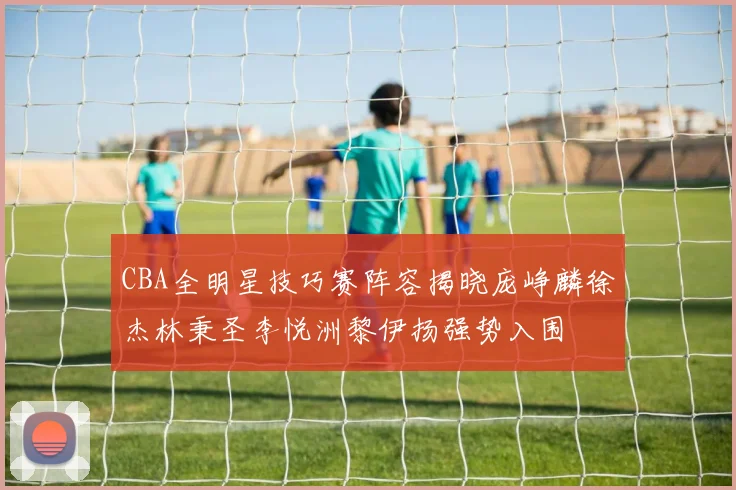 CBA全明星技巧赛阵容揭晓庞峥麟徐杰林秉圣李悦洲黎伊扬强势入围