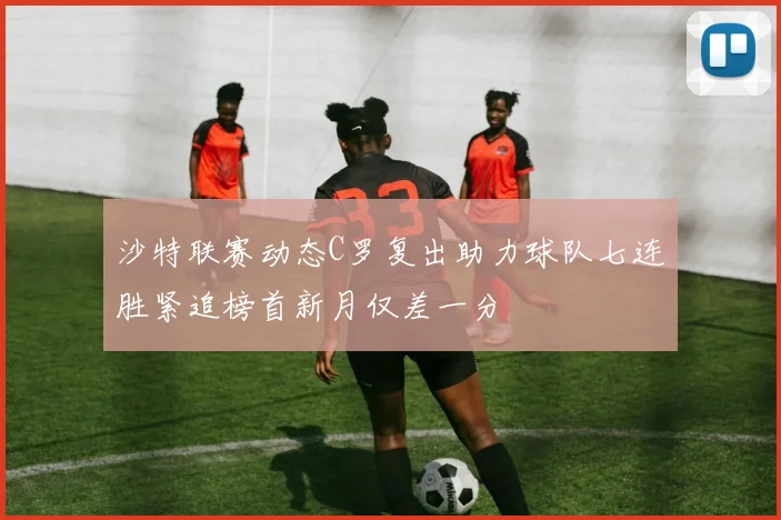 沙特联赛动态C罗复出助力球队七连胜紧追榜首新月仅差一分