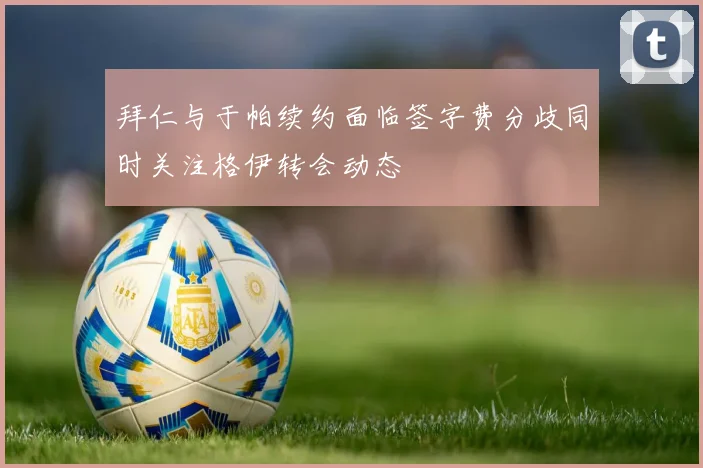拜仁与于帕续约面临签字费分歧同时关注格伊转会动态