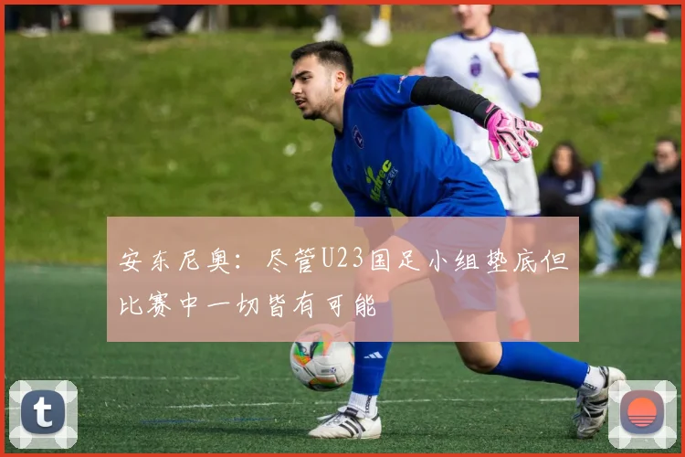安东尼奥：尽管U23国足小组垫底但比赛中一切皆有可能