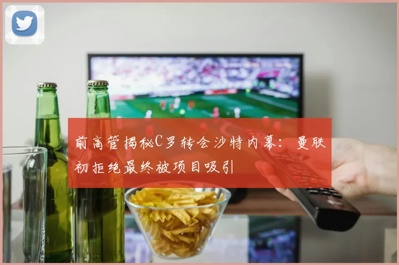 前高管揭秘C罗转会沙特内幕：曼联初拒绝最终被项目吸引