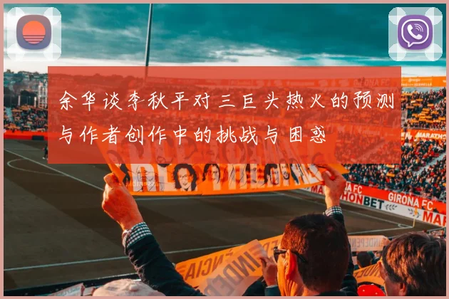 余华谈李秋平对三巨头热火的预测与作者创作中的挑战与困惑