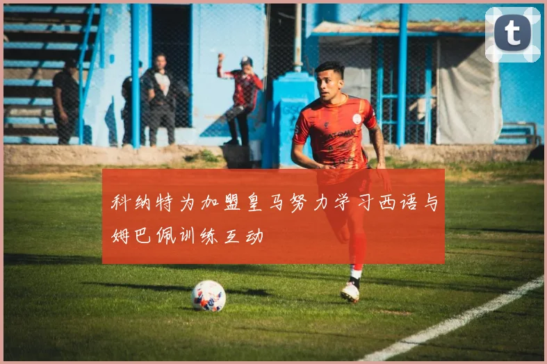 科纳特为加盟皇马努力学习西语与姆巴佩训练互动