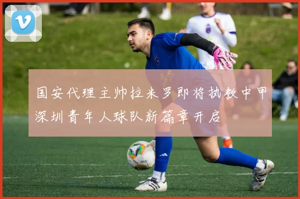 国安代理主帅拉米罗即将执教中甲深圳青年人球队新篇章开启