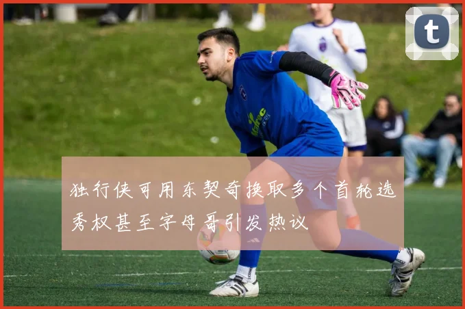独行侠可用东契奇换取多个首轮选秀权甚至字母哥引发热议