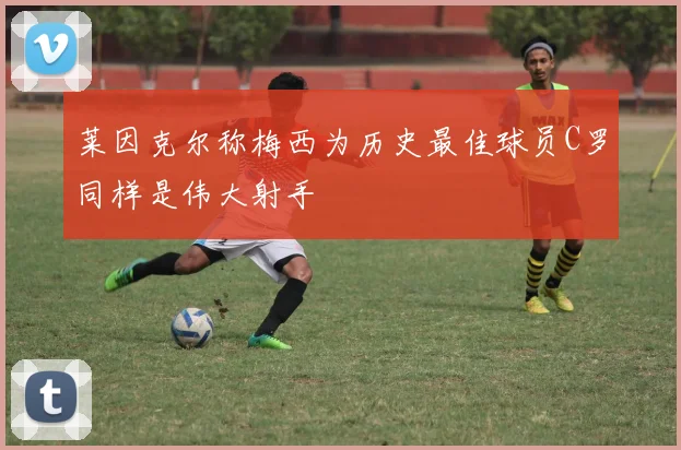 莱因克尔称梅西为历史最佳球员C罗同样是伟大射手