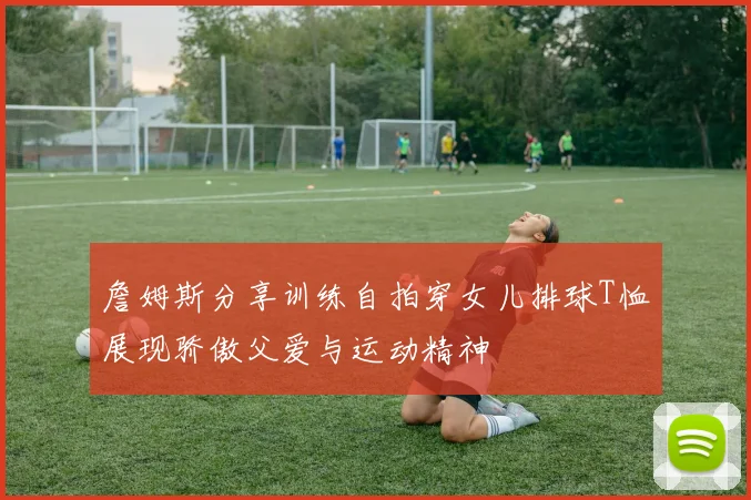詹姆斯分享训练自拍穿女儿排球T恤展现骄傲父爱与运动精神