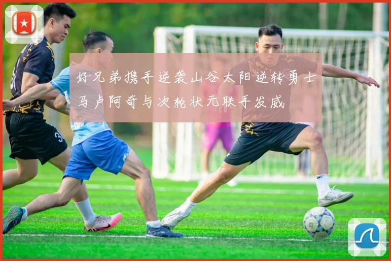 好兄弟携手逆袭山谷太阳逆转勇士马卢阿奇与次轮状元联手发威