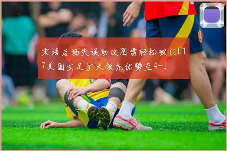 宋语后场失误助攻图雷轻松破门U17美国女足扩大领先优势至4-1