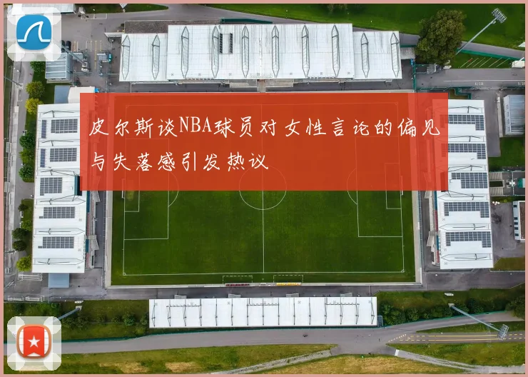 皮尔斯谈NBA球员对女性言论的偏见与失落感引发热议
