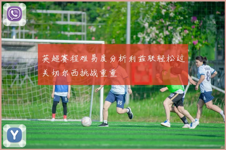 英超赛程难易度分析利兹联轻松过关切尔西挑战重重