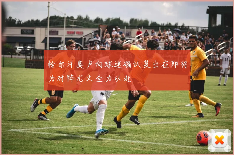 恰尔汗奥卢向球迷确认复出在即将为对阵尤文全力以赴