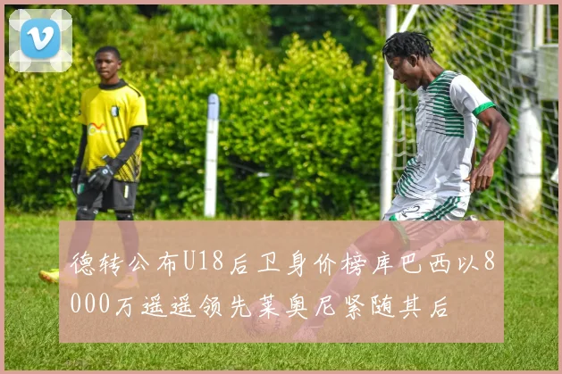 德转公布U18后卫身价榜库巴西以8000万遥遥领先莱奥尼紧随其后
