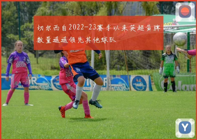 切尔西自2022-23赛季以来英超黄牌数量遥遥领先其他球队