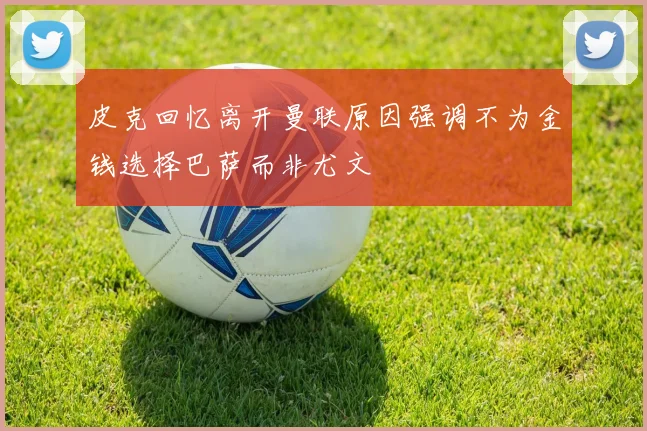 皮克回忆离开曼联原因强调不为金钱选择巴萨而非尤文