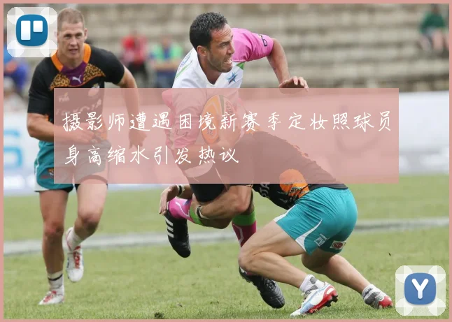 摄影师遭遇困境新赛季定妆照球员身高缩水引发热议