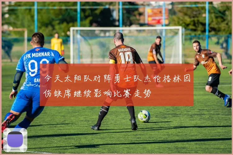 今天太阳队对阵勇士队杰伦格林因伤缺席继续影响比赛走势