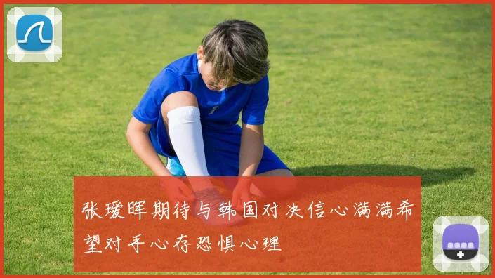 张瑷晖期待与韩国对决信心满满希望对手心存恐惧心理